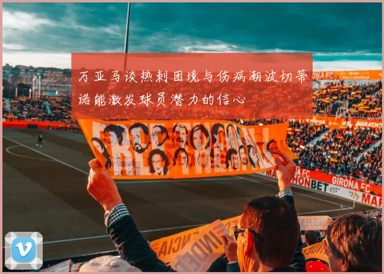 万亚马谈热刺困境与伤病潮波切蒂诺能激发球员潜力的信心
