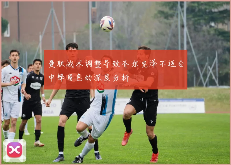 曼联战术调整导致齐尔克泽不适合中锋角色的深度分析