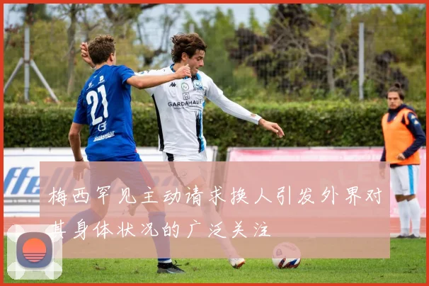 梅西罕见主动请求换人引发外界对其身体状况的广泛关注