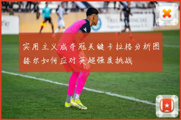 实用主义成夺冠关键卡拉格分析图赫尔如何应对英超强度挑战