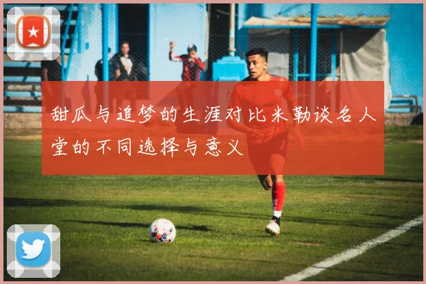 甜瓜与追梦的生涯对比米勒谈名人堂的不同选择与意义