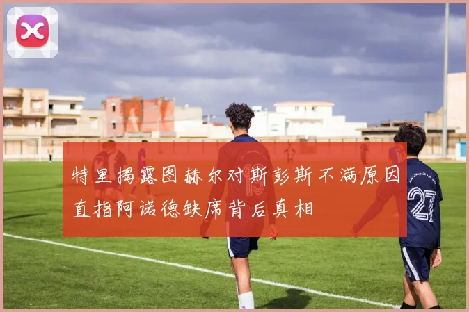 特里揭露图赫尔对斯彭斯不满原因直指阿诺德缺席背后真相