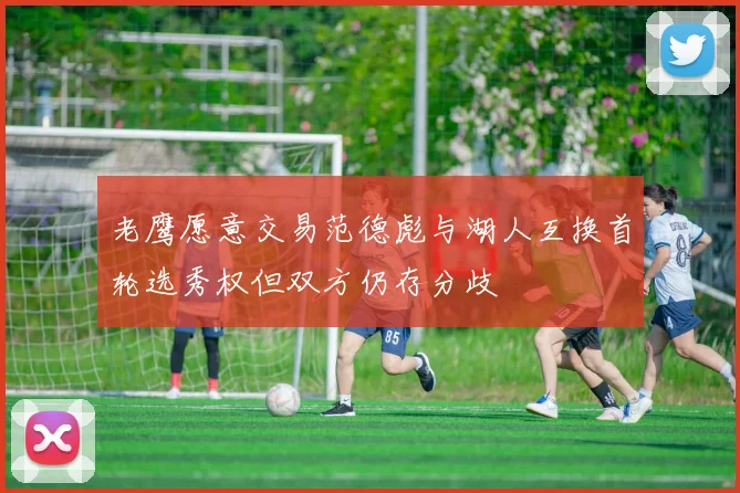 老鹰愿意交易范德彪与湖人互换首轮选秀权但双方仍存分歧