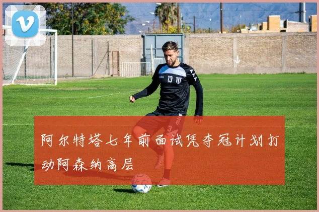 阿尔特塔七年前面试凭夺冠计划打动阿森纳高层