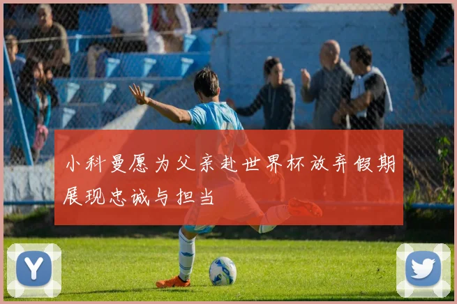 小科曼愿为父亲赴世界杯放弃假期展现忠诚与担当