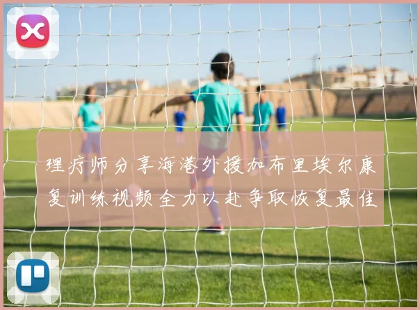 理疗师分享海港外援加布里埃尔康复训练视频全力以赴争取恢复最佳状态