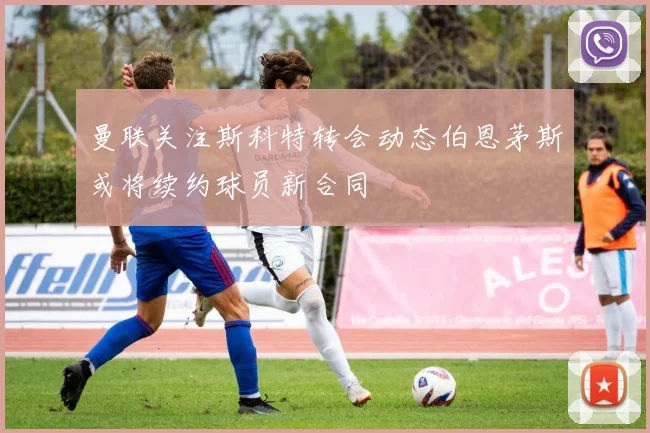曼联关注斯科特转会动态伯恩茅斯或将续约球员新合同